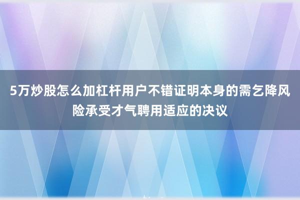 5万炒股怎么加杠杆用户不错证明本身的需乞降风险承受才气聘用适应的决议