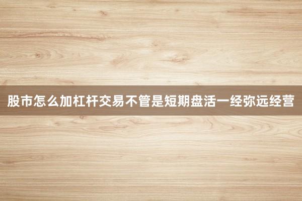 股市怎么加杠杆交易不管是短期盘活一经弥远经营