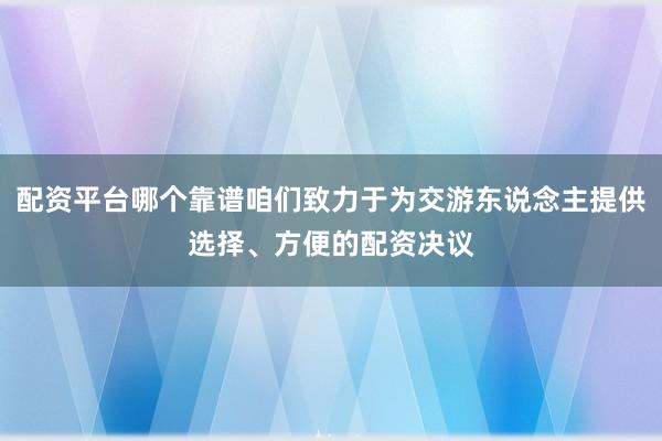 配资平台哪个靠谱咱们致力于为交游东说念主提供选择、方便的配资决议