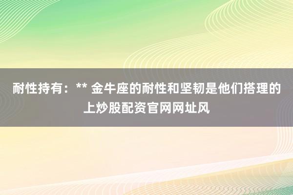 耐性持有：** 金牛座的耐性和坚韧是他们搭理的上炒股配资官网网址风