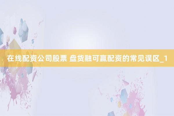 在线配资公司股票 盘货融可赢配资的常见误区_1