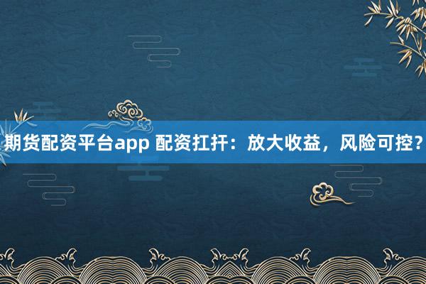 期货配资平台app 配资扛扞：放大收益，风险可控？