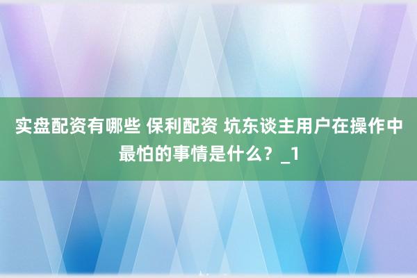 实盘配资有哪些 保利配资 坑东谈主用户在操作中最怕的事情是什么？_1