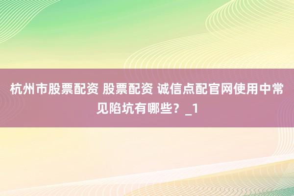 杭州市股票配资 股票配资 诚信点配官网使用中常见陷坑有哪些?_1