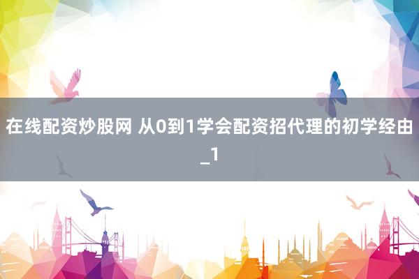 在线配资炒股网 从0到1学会配资招代理的初学经由_1