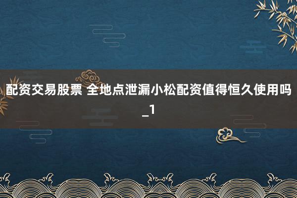 配资交易股票 全地点泄漏小松配资值得恒久使用吗_1
