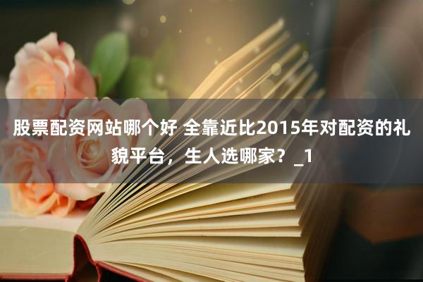 股票配资网站哪个好 全靠近比2015年对配资的礼貌平台，生人选哪家？_1
