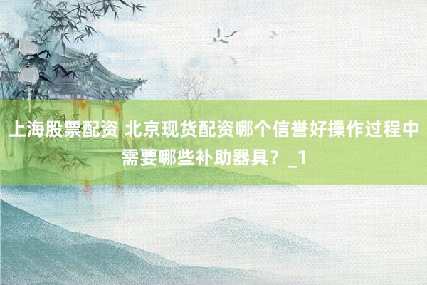 上海股票配资 北京现货配资哪个信誉好操作过程中需要哪些补助器具？_1