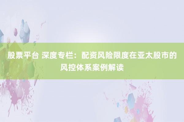 股票平台 深度专栏：配资风险限度在亚太股市的风控体系案例解读