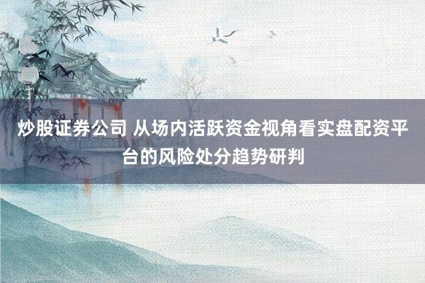 炒股证券公司 从场内活跃资金视角看实盘配资平台的风险处分趋势研判