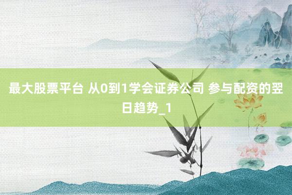 最大股票平台 从0到1学会证券公司 参与配资的翌日趋势_1