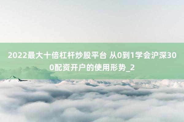2022最大十倍杠杆炒股平台 从0到1学会沪深300配资开户的使用形势_2